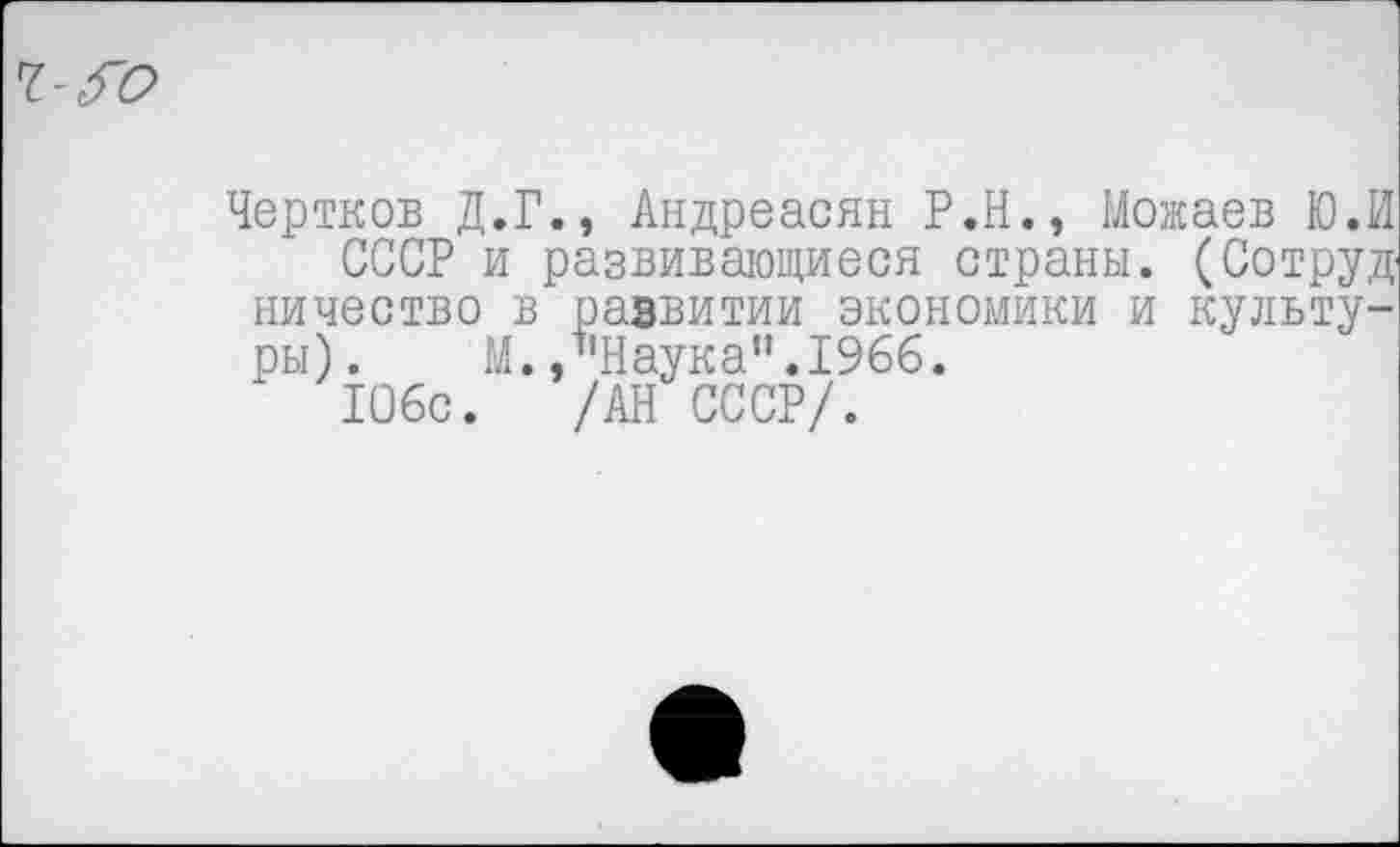 ﻿Чертков Д.Г., Андреасян Р.Н., Можаев Ю.И
СССР и развивающиеся страны. (Сотруд ничество в развитии экономики и культуры). М., ’’Наука”. 1966.
106с. /АН СССР/.